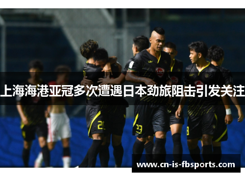 上海海港亚冠多次遭遇日本劲旅阻击引发关注
